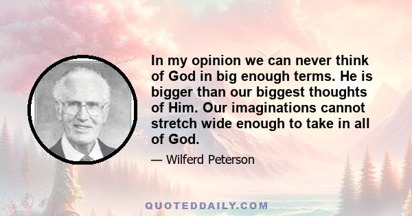 In my opinion we can never think of God in big enough terms. He is bigger than our biggest thoughts of Him. Our imaginations cannot stretch wide enough to take in all of God.