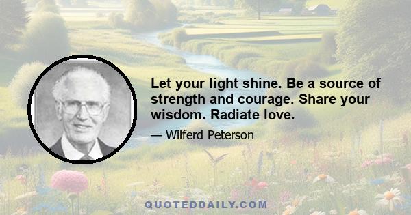 Let your light shine. Be a source of strength and courage. Share your wisdom. Radiate love.