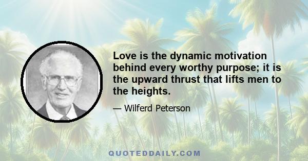 Love is the dynamic motivation behind every worthy purpose; it is the upward thrust that lifts men to the heights.