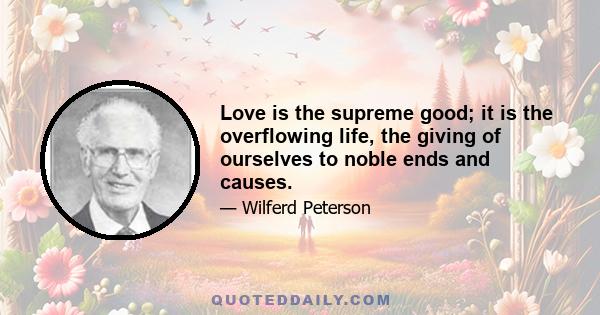 Love is the supreme good; it is the overflowing life, the giving of ourselves to noble ends and causes.