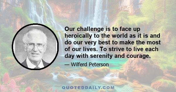 Our challenge is to face up heroically to the world as it is and do our very best to make the most of our lives. To strive to live each day with serenity and courage.