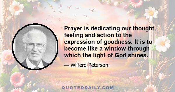 Prayer is dedicating our thought, feeling and action to the expression of goodness. It is to become like a window through which the light of God shines.