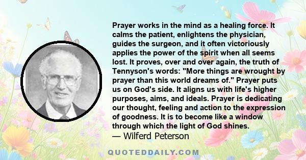 Prayer works in the mind as a healing force. It calms the patient, enlightens the physician, guides the surgeon, and it often victoriously applies the power of the spirit when all seems lost. It proves, over and over