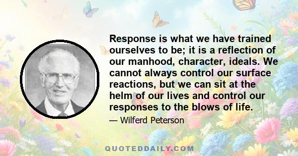 Response is what we have trained ourselves to be; it is a reflection of our manhood, character, ideals. We cannot always control our surface reactions, but we can sit at the helm of our lives and control our responses