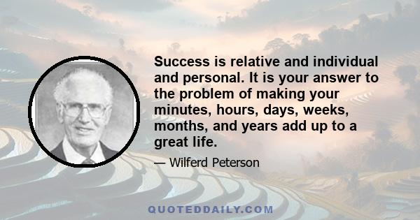 Success is relative and individual and personal. It is your answer to the problem of making your minutes, hours, days, weeks, months, and years add up to a great life.