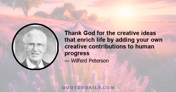 Thank God for the creative ideas that enrich life by adding your own creative contributions to human progress