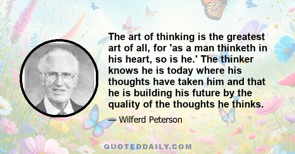 The art of thinking is the greatest art of all, for 'as a man thinketh in his heart, so is he.' The thinker knows he is today where his thoughts have taken him and that he is building his future by the quality of the