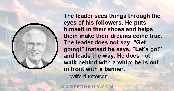 The leader sees things through the eyes of his followers. He puts himself in their shoes and helps them make their dreams come true. The leader does not say, Get going! Instead he says, Let's go! and leads the way. He