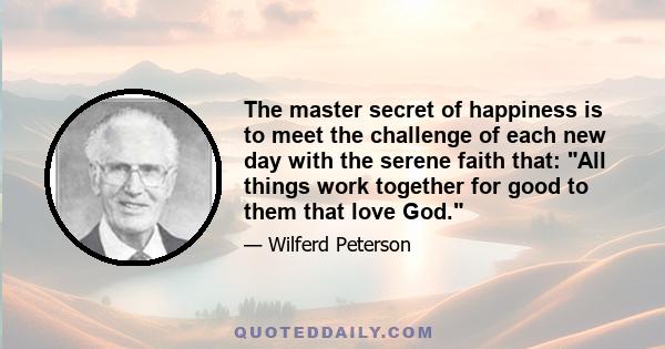 The master secret of happiness is to meet the challenge of each new day with the serene faith that: All things work together for good to them that love God.