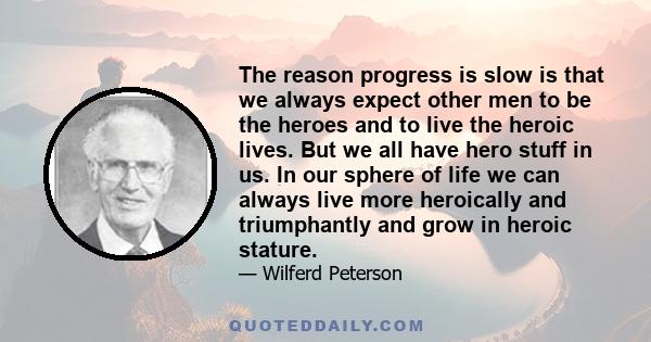 The reason progress is slow is that we always expect other men to be the heroes and to live the heroic lives. But we all have hero stuff in us. In our sphere of life we can always live more heroically and triumphantly