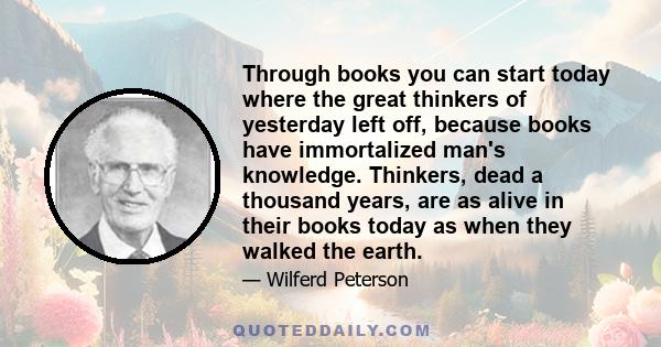 Through books you can start today where the great thinkers of yesterday left off, because books have immortalized man's knowledge. Thinkers, dead a thousand years, are as alive in their books today as when they walked