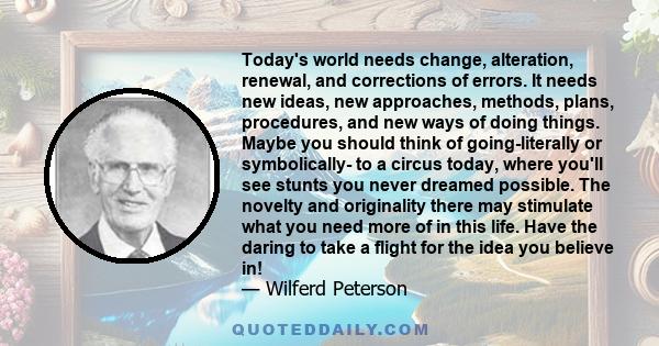 Today's world needs change, alteration, renewal, and corrections of errors. It needs new ideas, new approaches, methods, plans, procedures, and new ways of doing things. Maybe you should think of going-literally or