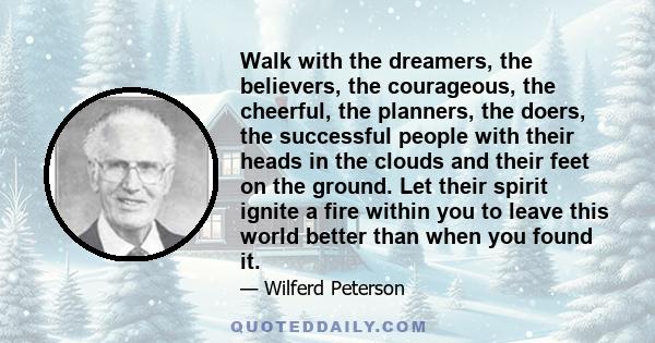 Walk with the dreamers, the believers, the courageous, the cheerful, the planners, the doers, the successful people with their heads in the clouds and their feet on the ground. Let their spirit ignite a fire within you