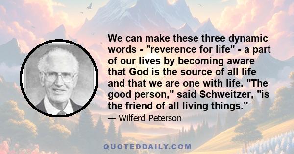 We can make these three dynamic words - reverence for life - a part of our lives by becoming aware that God is the source of all life and that we are one with life. The good person, said Schweitzer, is the friend of all 