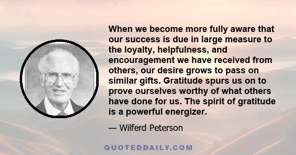 When we become more fully aware that our success is due in large measure to the loyalty, helpfulness, and encouragement we have received from others, our desire grows to pass on similar gifts. Gratitude spurs us on to