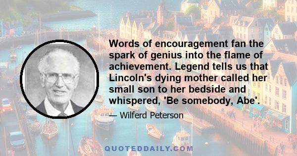 Words of encouragement fan the spark of genius into the flame of achievement. Legend tells us that Lincoln's dying mother called her small son to her bedside and whispered, 'Be somebody, Abe'.