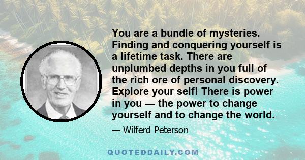 You are a bundle of mysteries. Finding and conquering yourself is a lifetime task. There are unplumbed depths in you full of the rich ore of personal discovery. Explore your self! There is power in you — the power to