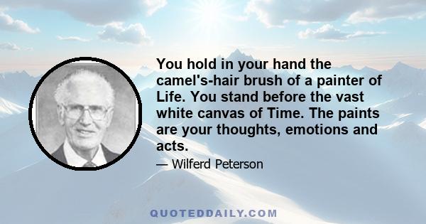 You hold in your hand the camel's-hair brush of a painter of Life. You stand before the vast white canvas of Time. The paints are your thoughts, emotions and acts.