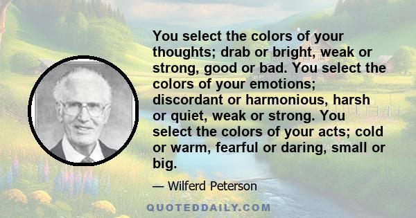 You select the colors of your thoughts; drab or bright, weak or strong, good or bad. You select the colors of your emotions; discordant or harmonious, harsh or quiet, weak or strong. You select the colors of your acts;