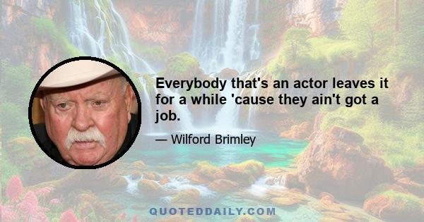 Everybody that's an actor leaves it for a while 'cause they ain't got a job.