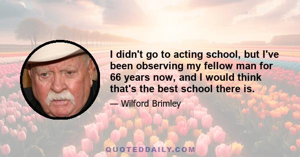 I didn't go to acting school, but I've been observing my fellow man for 66 years now, and I would think that's the best school there is.