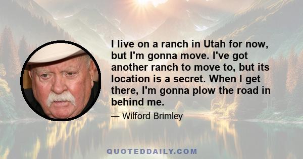 I live on a ranch in Utah for now, but I'm gonna move. I've got another ranch to move to, but its location is a secret. When I get there, I'm gonna plow the road in behind me.