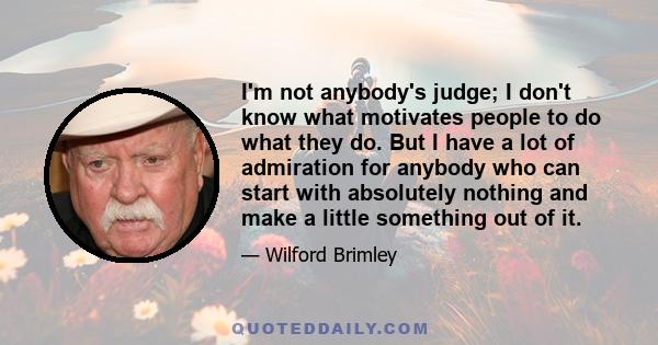 I'm not anybody's judge; I don't know what motivates people to do what they do. But I have a lot of admiration for anybody who can start with absolutely nothing and make a little something out of it.