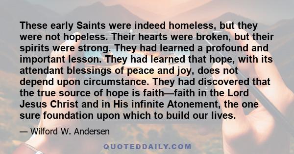 These early Saints were indeed homeless, but they were not hopeless. Their hearts were broken, but their spirits were strong. They had learned a profound and important lesson. They had learned that hope, with its