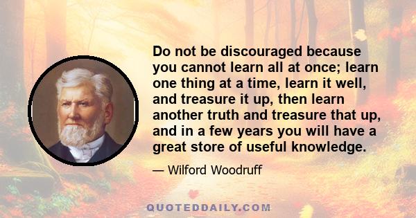 Do not be discouraged because you cannot learn all at once; learn one thing at a time, learn it well, and treasure it up, then learn another truth and treasure that up, and in a few years you will have a great store of