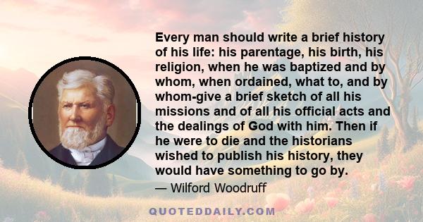 Every man should write a brief history of his life: his parentage, his birth, his religion, when he was baptized and by whom, when ordained, what to, and by whom-give a brief sketch of all his missions and of all his