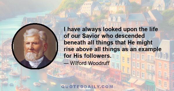 I have always looked upon the life of our Savior who descended beneath all things that He might rise above all things as an example for His followers.