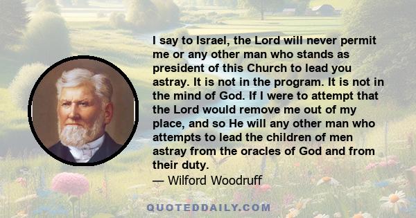 I say to Israel, the Lord will never permit me or any other man who stands as president of this Church to lead you astray. It is not in the program. It is not in the mind of God. If I were to attempt that the Lord would 