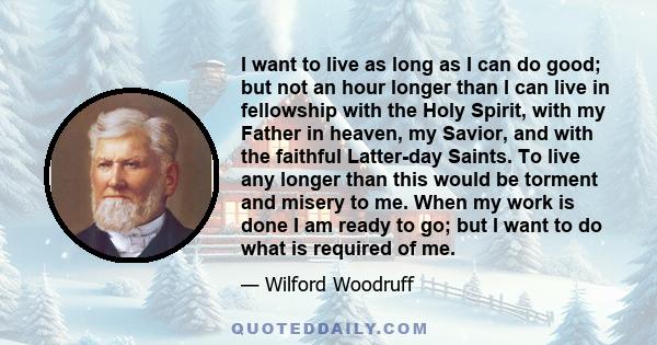 I want to live as long as I can do good; but not an hour longer than I can live in fellowship with the Holy Spirit, with my Father in heaven, my Savior, and with the faithful Latter-day Saints. To live any longer than