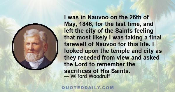 I was in Nauvoo on the 26th of May, 1846, for the last time, and left the city of the Saints feeling that most likely I was taking a final farewell of Nauvoo for this life. I looked upon the temple and city as they