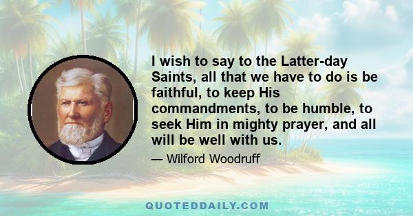 I wish to say to the Latter-day Saints, all that we have to do is be faithful, to keep His commandments, to be humble, to seek Him in mighty prayer, and all will be well with us.