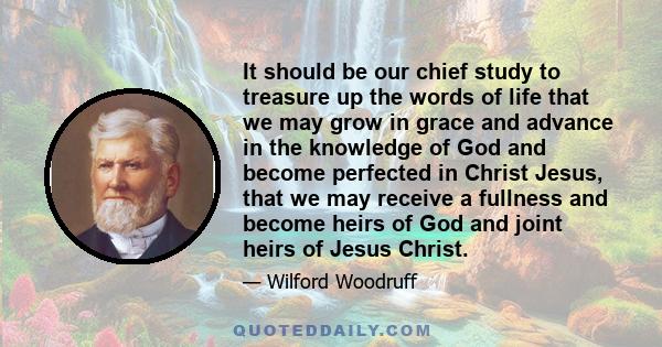 It should be our chief study to treasure up the words of life that we may grow in grace and advance in the knowledge of God and become perfected in Christ Jesus, that we may receive a fullness and become heirs of God