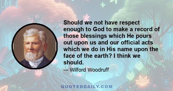 Should we not have respect enough to God to make a record of those blessings which He pours out upon us and our official acts which we do in His name upon the face of the earth? I think we should.