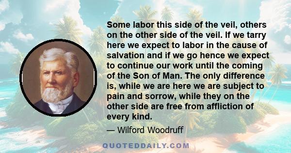 Some labor this side of the veil, others on the other side of the veil. If we tarry here we expect to labor in the cause of salvation and if we go hence we expect to continue our work until the coming of the Son of Man. 