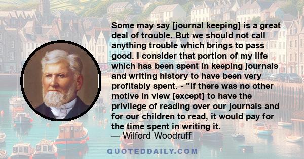 Some may say [journal keeping] is a great deal of trouble. But we should not call anything trouble which brings to pass good. I consider that portion of my life which has been spent in keeping journals and writing