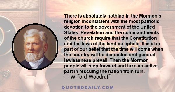 There is absolutely nothing in the Mormon's religion inconsistent with the most patriotic devotion to the government of the United States. Revelation and the commandments of the church require that the Constitution and