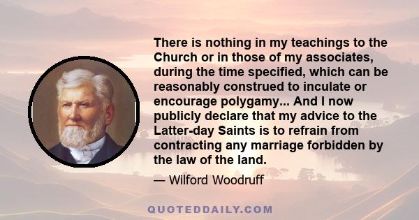 There is nothing in my teachings to the Church or in those of my associates, during the time specified, which can be reasonably construed to inculate or encourage polygamy... And I now publicly declare that my advice to 