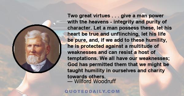 Two great virtues . . . give a man power with the heavens - integrity and purity of character. Let a man possess these, let his heart be true and unflinching, let his life be pure, and, if we add to these humility, he