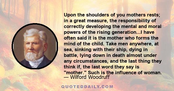 Upon the shoulders of you mothers rests; in a great measure, the responsibility of correctly developing the mental and moral powers of the rising generation...I have often said it is the mother who forms the mind of the 