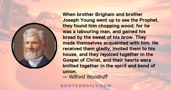 When brother Brigham and brother Joseph Young went up to see the Prophet, they found him chopping wood; for he was a labouring man, and gained his bread by the sweat of his brow. They made themselves acquainted with