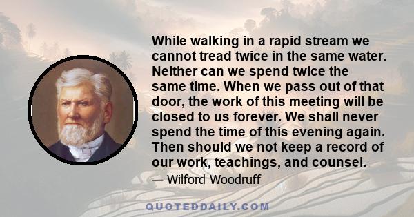 While walking in a rapid stream we cannot tread twice in the same water. Neither can we spend twice the same time. When we pass out of that door, the work of this meeting will be closed to us forever. We shall never