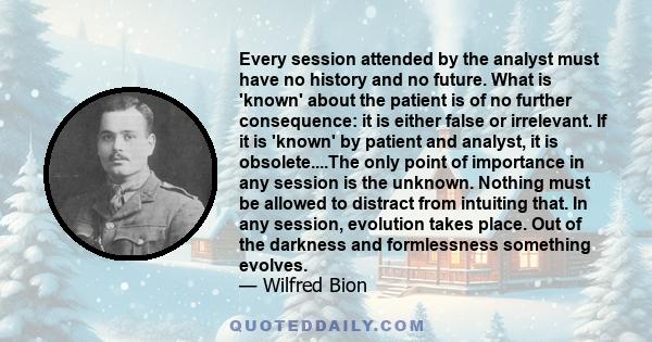 Every session attended by the analyst must have no history and no future. What is 'known' about the patient is of no further consequence: it is either false or irrelevant. If it is 'known' by patient and analyst, it is