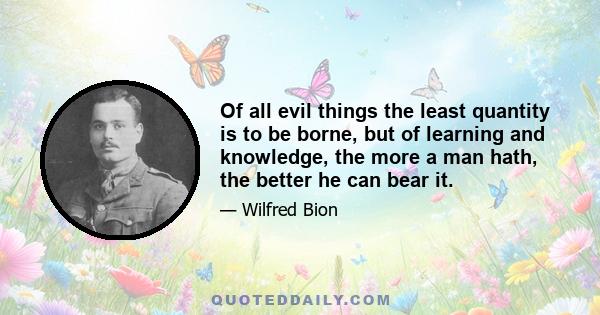 Of all evil things the least quantity is to be borne, but of learning and knowledge, the more a man hath, the better he can bear it.