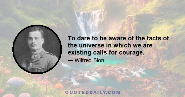 To dare to be aware of the facts of the universe in which we are existing calls for courage.