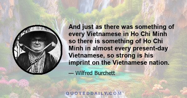 And just as there was something of every Vietnamese in Ho Chi Minh so there is something of Ho Chi Minh in almost every present-day Vietnamese, so strong is his imprint on the Vietnamese nation.