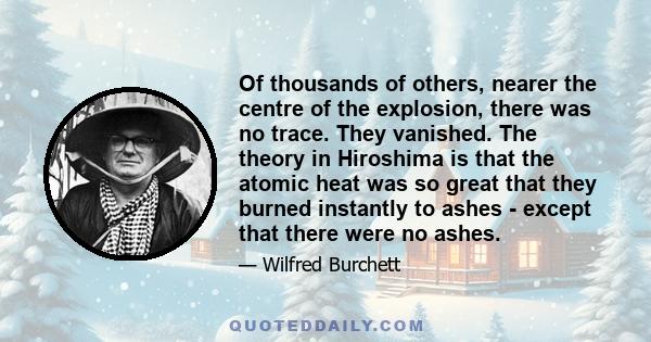 Of thousands of others, nearer the centre of the explosion, there was no trace. They vanished. The theory in Hiroshima is that the atomic heat was so great that they burned instantly to ashes - except that there were no 